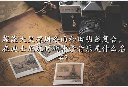 超能大星探周冬雨和田明鑫复合,在迪士尼玩时的背景音乐是什么名字?