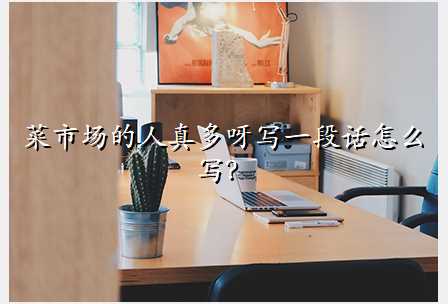 菜市场的人真多呀写一段话怎么写?